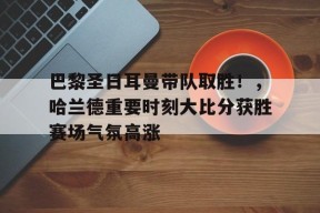 包含巴黎圣日耳曼带队取胜！，哈兰德重要时刻大比分获胜赛场气氛高涨的词条-九游入口