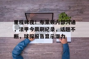 里程碑夜！布莱顿内部沟通，法甲今晨刷纪录，话题不断，球探报告显示潜力的简单介绍-九游登录